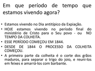 Em que período de tempo que 
estamos vivendo agora? 
• Estamos vivendo no Dia antitípico da Expiação. 
• HOJE estamos vivendo no período final do 
ministério de Cristo para o Seu povo - ou NO 
TEMPO DA COLHEITA. 
• ESSE PERÍODO COMEÇOU EM 1844. 
• DESDE DE 1844 O PROCESSO DA COLHEITA 
COMEÇOU. 
• A primeira parte da colheita é o corte dos grãos 
maduros, para separar o trigo do joio, e reuni-los 
em feixes e amarrá-los com barbante. 
 