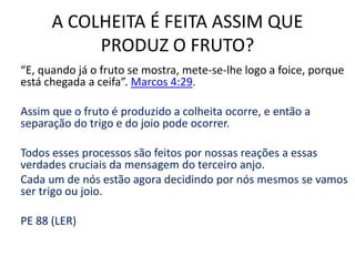 A COLHEITA É FEITA ASSIM QUE 
PRODUZ O FRUTO? 
“E, quando já o fruto se mostra, mete-se-lhe logo a foice, porque 
está chegada a ceifa”. Marcos 4:29. 
Assim que o fruto é produzido a colheita ocorre, e então a 
separação do trigo e do joio pode ocorrer. 
Todos esses processos são feitos por nossas reações a essas 
verdades cruciais da mensagem do terceiro anjo. 
Cada um de nós estão agora decidindo por nós mesmos se vamos 
ser trigo ou joio. 
PE 88 (LER) 
 