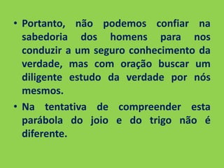• Portanto, não podemos confiar na 
sabedoria dos homens para nos 
conduzir a um seguro conhecimento da 
verdade, mas com oração buscar um 
diligente estudo da verdade por nós 
mesmos. 
• Na tentativa de compreender esta 
parábola do joio e do trigo não é 
diferente. 
 