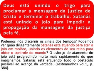Podemos nós discernir os sinais dos tempos? Podemos 
ver quão diligentemente Satanás está atuando para atar o 
joio em molhos, unindo os elementos de seu reino para 
obter o controle do mundo? O esforço de atamento do 
joio está progredindo muito mais rapidamente do que 
imaginamos. Satanás está erguendo todo o obstáculo 
possível ao avanço da verdade...(Testemunhos vol.5, p. 
384). 
 