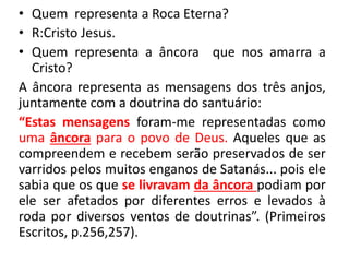 • Quem representa a Roca Eterna? 
• R:Cristo Jesus. 
• Quem representa a âncora que nos amarra a 
Cristo? 
A âncora representa as mensagens dos três anjos, 
juntamente com a doutrina do santuário: 
“Estas mensagens foram-me representadas como 
uma âncora para o povo de Deus. Aqueles que as 
compreendem e recebem serão preservados de ser 
varridos pelos muitos enganos de Satanás... pois ele 
sabia que os que se livravam da âncora podiam por 
ele ser afetados por diferentes erros e levados à 
roda por diversos ventos de doutrinas”. (Primeiros 
Escritos, p.256,257). 
 