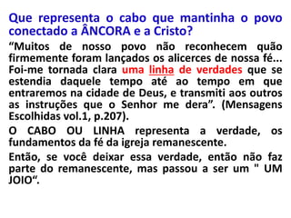 Que representa o cabo que mantinha o povo 
conectado a ÂNCORA e a Cristo? 
“Muitos de nosso povo não reconhecem quão 
firmemente foram lançados os alicerces de nossa fé... 
Foi-me tornada clara uma linha de verdades que se 
estendia daquele tempo até ao tempo em que 
entraremos na cidade de Deus, e transmiti aos outros 
as instruções que o Senhor me dera”. (Mensagens 
Escolhidas vol.1, p.207). 
O CABO OU LINHA representa a verdade, os 
fundamentos da fé da igreja remanescente. 
Então, se você deixar essa verdade, então não faz 
parte do remanescente, mas passou a ser um " UM 
JOIO“. 
 