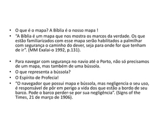 • O que é o mapa? A Bíblia é o nosso mapa ! 
• “A Bíblia é um mapa que nos mostra os marcos da verdade. Os que 
estão familiarizados com esse mapa serão habilitados a palmilhar 
com segurança o caminho do dever, seja para onde for que tenham 
de ir”. (MM Exalai-o 1992, p.131). 
• Para navegar com segurança no navio até o Porto, não só precisamos 
de um mapa, mas também de uma bússola. 
• O que representa a bússola? 
• O Espírito de Profecia! 
• “O navegador que possui mapa e bússola, mas negligencia o seu uso, 
é responsável de pôr em perigo a vida dos que estão a bordo de seu 
barco. Pode o barco perder-se por sua negligência”. (Signs of the 
Times, 21 de março de 1906). 
 