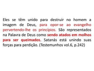 Eles se têm unido para destruir no homem a 
imagem de Deus, para opor-se ao evangelho 
pervertendo-lhe os princípios. São representados 
na Palavra de Deus como sendo atados em molhos 
para ser queimados. Satanás está unindo suas 
forças para perdição. (Testemunhos vol.6, p.242) 
 