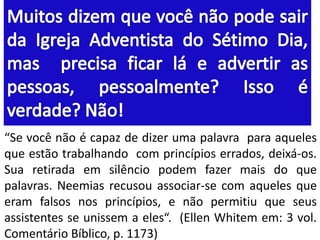 “Se você não é capaz de dizer uma palavra para aqueles 
que estão trabalhando com princípios errados, deixá-os. 
Sua retirada em silêncio podem fazer mais do que 
palavras. Neemias recusou associar-se com aqueles que 
eram falsos nos princípios, e não permitiu que seus 
assistentes se unissem a eles“. (Ellen Whitem em: 3 vol. 
Comentário Bíblico, p. 1173) 
 