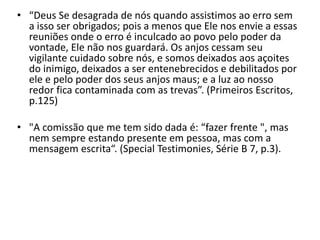 • “Deus Se desagrada de nós quando assistimos ao erro sem 
a isso ser obrigados; pois a menos que Ele nos envie a essas 
reuniões onde o erro é inculcado ao povo pelo poder da 
vontade, Ele não nos guardará. Os anjos cessam seu 
vigilante cuidado sobre nós, e somos deixados aos açoites 
do inimigo, deixados a ser entenebrecidos e debilitados por 
ele e pelo poder dos seus anjos maus; e a luz ao nosso 
redor fica contaminada com as trevas”. (Primeiros Escritos, 
p.125) 
• "A comissão que me tem sido dada é: “fazer frente ", mas 
nem sempre estando presente em pessoa, mas com a 
mensagem escrita“. (Special Testimonies, Série B 7, p.3). 
 