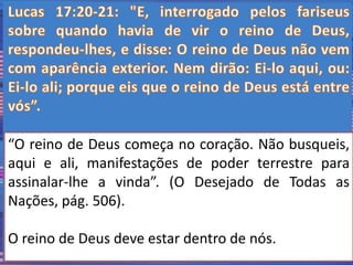 “O reino de Deus começa no coração. Não busqueis, 
aqui e ali, manifestações de poder terrestre para 
assinalar-lhe a vinda”. (O Desejado de Todas as 
Nações, pág. 506). 
O reino de Deus deve estar dentro de nós. 
 