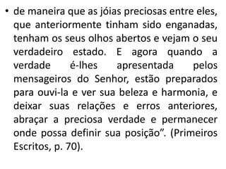 • de maneira que as jóias preciosas entre eles, 
que anteriormente tinham sido enganadas, 
tenham os seus olhos abertos e vejam o seu 
verdadeiro estado. E agora quando a 
verdade é-lhes apresentada pelos 
mensageiros do Senhor, estão preparados 
para ouvi-la e ver sua beleza e harmonia, e 
deixar suas relações e erros anteriores, 
abraçar a preciosa verdade e permanecer 
onde possa definir sua posição”. (Primeiros 
Escritos, p. 70). 
 