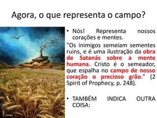 Agora, o que representa o campo? 
• Nós! Representa nossos 
corações e mentes. 
"Os inimigos semeiam sementes 
ruins, e é uma ilustração da obra 
de Satanás sobre a mente 
humana. Cristo é o semeador, 
que espalha no campo de nosso 
coração o precioso grão." (2 
Spirit of Prophecy, p. 248). 
• TAMBÉM INDICA OUTRA 
COISA: 
 
