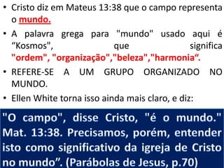 • Cristo diz em Mateus 13:38 que o campo representa
o mundo.
• A palavra grega para "mundo" usado aqui é
“Kosmos",
que
significa
"ordem", "organização","beleza","harmonia“.
• REFERE-SE A UM GRUPO ORGANIZADO NO
MUNDO.
• Ellen White torna isso ainda mais claro, e diz:

 