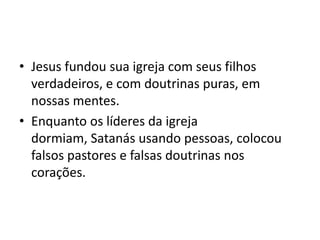 • Jesus fundou sua igreja com seus filhos
verdadeiros, e com doutrinas puras, em
nossas mentes.
• Enquanto os líderes da igreja
dormiam, Satanás usando pessoas, colocou
falsos pastores e falsas doutrinas nos
corações.

 
