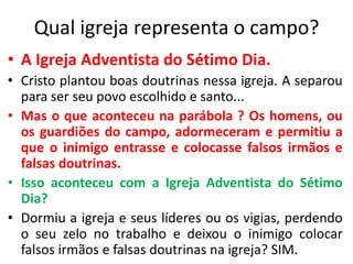 Qual igreja representa o campo?
• A Igreja Adventista do Sétimo Dia.
• Cristo plantou boas doutrinas nessa igreja. A separou
para ser seu povo escolhido e santo...
• Mas o que aconteceu na parábola ? Os homens, ou
os guardiões do campo, adormeceram e permitiu a
que o inimigo entrasse e colocasse falsos irmãos e
falsas doutrinas.
• Isso aconteceu com a Igreja Adventista do Sétimo
Dia?
• Dormiu a igreja e seus líderes ou os vigias, perdendo
o seu zelo no trabalho e deixou o inimigo colocar
falsos irmãos e falsas doutrinas na igreja? SIM.

 