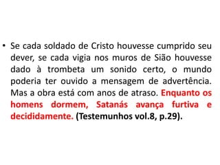 • Se cada soldado de Cristo houvesse cumprido seu
dever, se cada vigia nos muros de Sião houvesse
dado à trombeta um sonido certo, o mundo
poderia ter ouvido a mensagem de advertência.
Mas a obra está com anos de atraso. Enquanto os
homens dormem, Satanás avança furtiva e
decididamente. (Testemunhos vol.8, p.29).

 