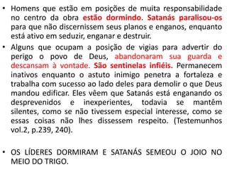 • Homens que estão em posições de muita responsabilidade
no centro da obra estão dormindo. Satanás paralisou-os
para que não discernissem seus planos e enganos, enquanto
está ativo em seduzir, enganar e destruir.
• Alguns que ocupam a posição de vigias para advertir do
perigo o povo de Deus, abandonaram sua guarda e
descansam à vontade. São sentinelas infiéis. Permanecem
inativos enquanto o astuto inimigo penetra a fortaleza e
trabalha com sucesso ao lado deles para demolir o que Deus
mandou edificar. Eles vêem que Satanás está enganando os
desprevenidos e inexperientes, todavia se mantêm
silentes, como se não tivessem especial interesse, como se
essas coisas não lhes dissessem respeito. (Testemunhos
vol.2, p.239, 240).

• OS LÍDERES DORMIRAM E SATANÁS SEMEOU O JOIO NO
MEIO DO TRIGO.

 