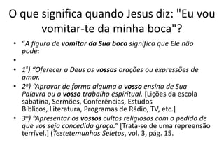 O que significa quando Jesus diz: "Eu vou
vomitar-te da minha boca"?
• “A figura de vomitar da Sua boca significa que Ele não
pode:
•
• 1º) “Oferecer a Deus as vossas orações ou expressões de
amor.
• 2o) “Aprovar de forma alguma o vosso ensino de Sua
Palavra ou o vosso trabalho espiritual. [Lições da escola
sabatina, Sermões, Conferências, Estudos
Bíblicos, Literatura, Programas de Rádio, TV, etc.]
• 3o) “Apresentar os vossos cultos religiosos com o pedido de
que vos seja concedida graça.” [Trata-se de uma repreensão
terrível.] (Testetemunhos Seletos, vol. 3, pág. 15.

 