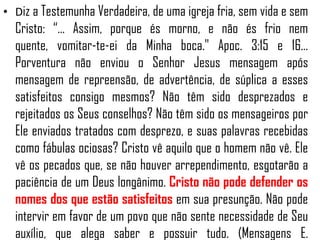 • Diz a Testemunha Verdadeira, de uma igreja fria, sem vida e sem

Cristo: “... Assim, porque és morno, e não és frio nem
quente, vomitar-te-ei da Minha boca." Apoc. 3:15 e 16...
Porventura não enviou o Senhor Jesus mensagem após
mensagem de repreensão, de advertência, de súplica a esses
satisfeitos consigo mesmos? Não têm sido desprezados e
rejeitados os Seus conselhos? Não têm sido os mensageiros por
Ele enviados tratados com desprezo, e suas palavras recebidas
como fábulas ociosas? Cristo vê aquilo que o homem não vê. Ele
vê os pecados que, se não houver arrependimento, esgotarão a
paciência de um Deus longânimo. Cristo não pode defender os
nomes dos que estão satisfeitos em sua presunção. Não pode
intervir em favor de um povo que não sente necessidade de Seu
auxílio, que alega saber e possuir tudo. (Mensagens E.

 