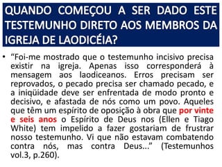 • “Foi-me mostrado que o testemunho incisivo precisa
existir na igreja. Apenas isso corresponderá à
mensagem aos laodiceanos. Erros precisam ser
reprovados, o pecado precisa ser chamado pecado, e
a iniqüidade deve ser enfrentada de modo pronto e
decisivo, e afastada de nós como um povo. Aqueles
que têm um espírito de oposição à obra que por vinte
e seis anos o Espírito de Deus nos (Ellen e Tiago
White) tem impelido a fazer gostariam de frustrar
nosso testemunho. Vi que não estavam combatendo
contra nós, mas contra Deus...” (Testemunhos
vol.3, p.260).

 