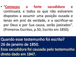 • “Começou
a
forte
sacudidura
e
continuará, e todos os que não estiverem
dispostos a assumir uma posição ousada e
tenaz em prol da verdade, e a sacrificar-se
por Deus e por Sua causa, serão joeirados”.
(Primeiros Escritos, p.50, Escrito em 1850).

 