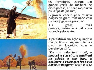 • Os lavradores usavam um
grande garfo de madeira de
cinco pontas, o “peneiro”, e uma
pá (a “pá de joeirar”).
• Pegava-se com o peneiro uma
porção de grãos misturado com
palha e jogava-se para o ar.
• Os
grãos,
mais
pesados, caíam, e a palha era
soprada pelo vento.

• A pá entrava em ação quando o
monte ficava pequeno demais
para ser levantado com o
peneiro ou garfo.
• “Em sua mão tem a pá, e
limpará a sua eira, e recolherá
no celeiro o seu trigo, e
queimará a palha com fogo que
nunca se apagará.” Mateus 3.12

 