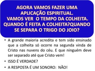 • A grande maioria acredita e tem sido ensinado
que a colheita só ocorre na segunda vinda de
Cristo nas nuvens do céu. E que ninguém deve
ser separado até que Cristo vem!
• ISSO É VERDADE?
• A RESPOSTA É UM SONORO: NÃO!

 