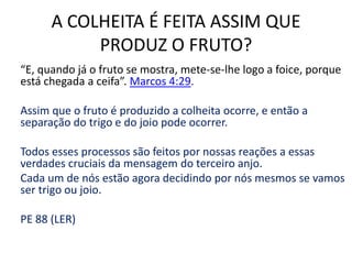 A COLHEITA É FEITA ASSIM QUE
PRODUZ O FRUTO?
“E, quando já o fruto se mostra, mete-se-lhe logo a foice, porque
está chegada a ceifa”. Marcos 4:29.
Assim que o fruto é produzido a colheita ocorre, e então a
separação do trigo e do joio pode ocorrer.
Todos esses processos são feitos por nossas reações a essas
verdades cruciais da mensagem do terceiro anjo.
Cada um de nós estão agora decidindo por nós mesmos se vamos
ser trigo ou joio.

PE 88 (LER)

 
