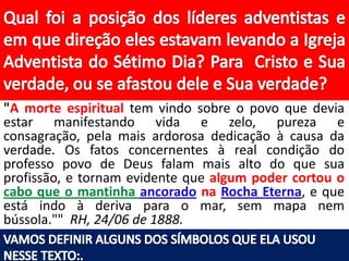 "A morte espiritual tem vindo sobre o povo que devia
estar manifestando vida e zelo, pureza e
consagração, pela mais ardorosa dedicação à causa da
verdade. Os fatos concernentes à real condição do
professo povo de Deus falam mais alto do que sua
profissão, e tornam evidente que algum poder cortou o
cabo que o mantinha ancorado na Rocha Eterna, e que
está indo à deriva para o mar, sem mapa nem
bússola."" RH, 24/06 de 1888.

 