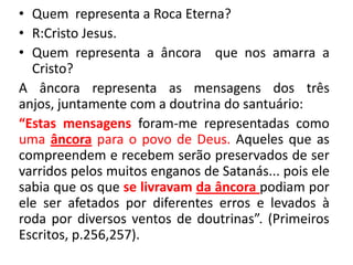 • Quem representa a Roca Eterna?
• R:Cristo Jesus.
• Quem representa a âncora que nos amarra a
Cristo?
A âncora representa as mensagens dos três
anjos, juntamente com a doutrina do santuário:
“Estas mensagens foram-me representadas como
uma âncora para o povo de Deus. Aqueles que as
compreendem e recebem serão preservados de ser
varridos pelos muitos enganos de Satanás... pois ele
sabia que os que se livravam da âncora podiam por
ele ser afetados por diferentes erros e levados à
roda por diversos ventos de doutrinas”. (Primeiros
Escritos, p.256,257).

 
