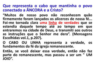 Que representa o cabo que mantinha o povo
conectado a ÂNCORA e a Cristo?
“Muitos de nosso povo não reconhecem quão
firmemente foram lançados os alicerces de nossa fé...
Foi-me tornada clara uma linha de verdades que se
estendia daquele tempo até ao tempo em que
entraremos na cidade de Deus, e transmiti aos outros
as instruções que o Senhor me dera”. (Mensagens
Escolhidas vol.1, p.207).
O CABO OU LINHA representa a verdade, os
fundamentos da fé da igreja remanescente.
Então, se você deixar essa verdade, então não faz
parte do remanescente, mas passou a ser um " UM
JOIO“.

 