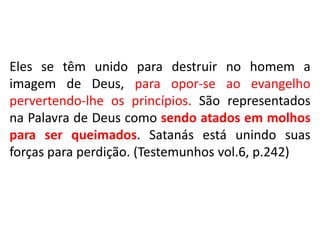 Eles se têm unido para destruir no homem a
imagem de Deus, para opor-se ao evangelho
pervertendo-lhe os princípios. São representados
na Palavra de Deus como sendo atados em molhos
para ser queimados. Satanás está unindo suas
forças para perdição. (Testemunhos vol.6, p.242)

 