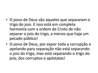 • O povo de Deus são aqueles que separaram o
trigo do joio. E isso está em completa
harmonia com a ordem de Cristo de não
separar o joio do trigo, a menos que haja um
pecado público!
• O povo de Deus, por expor toda a corrupção e
apelando para separação não está separando
o joio do trigo, mas está separando o trigo do
joio, dos corruptos e apóstatas!

 