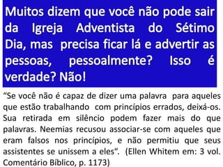“Se você não é capaz de dizer uma palavra para aqueles
que estão trabalhando com princípios errados, deixá-os.
Sua retirada em silêncio podem fazer mais do que
palavras. Neemias recusou associar-se com aqueles que
eram falsos nos princípios, e não permitiu que seus
assistentes se unissem a eles“. (Ellen Whitem em: 3 vol.
Comentário Bíblico, p. 1173)

 