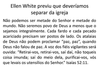 Ellen White previu que deveríamos
separar da igreja
Não podemos ser metade do Senhor e metade do
mundo. Não seremos povo de Deus a menos que o
sejamos integralmente. Cada fardo e cada pecado
acariciado precisam ser postos de lado. Os atalaias
de Deus não podem proclamar “paz, paz”, quando
Deus não falou de paz. A voz dos fiéis vigilantes será
ouvida: “Retirai-vos, retirai-vos, saí daí, não toqueis
coisa imunda; saí do meio dela, purificai-vos, vós
que levais os utensílios do Senhor.” Isaías 52:11.

 