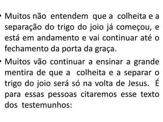 • Muitos não entendem que a colheita e a
separação do trigo do joio já começou, e
está em andamento e vai continuar até o
fechamento da porta da graça.
• Muitos vão continuar a ensinar a grande
mentira de que a colheita e a separar o
trigo do joio será só na volta de Jesus. É
para essas pessoas citaremos esse texto
dos testemunhos:

 