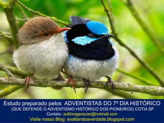 Estudo preparado pelos ADVENTISTAS DO 7º DIA HISTÓRICO
(QUE DEFENDE O ADVENTISMO HISTÓRICO DOS PIONEIROS) COTIA SP
Contato: aultimageracao@hotmail.com

Visite nosso Blog: exaltandoaverdade.blogspot.com

 