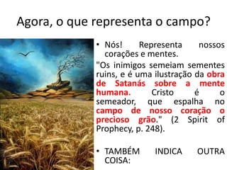 Agora, o que representa o campo?
• Nós!
Representa
nossos
corações e mentes.
"Os inimigos semeiam sementes
ruins, e é uma ilustração da obra
de Satanás sobre a mente
humana.
Cristo
é
o
semeador, que espalha no
campo de nosso coração o
precioso grão." (2 Spirit of
Prophecy, p. 248).
• TAMBÉM
COISA:

INDICA

OUTRA

 