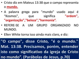 • Cristo diz em Mateus 13:38 que o campo representa
o mundo.
• A palavra grega para "mundo" usado aqui é
“Kosmos", que significa "ordem",
"organização","beleza","harmonia“.
• REFERE-SE A UM GRUPO ORGANIZADO NO
MUNDO.
• Ellen White torna isso ainda mais claro, e diz:
 