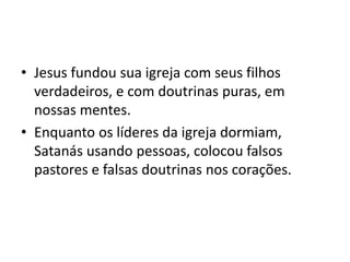 • Jesus fundou sua igreja com seus filhos
verdadeiros, e com doutrinas puras, em
nossas mentes.
• Enquanto os líderes da igreja dormiam,
Satanás usando pessoas, colocou falsos
pastores e falsas doutrinas nos corações.
 