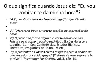 O que significa quando Jesus diz: "Eu vou
vomitar-te da minha boca"?
• “A figura de vomitar da Sua boca significa que Ele não
pode:
•
• 1º) “Oferecer a Deus as vossas orações ou expressões de
amor.
• 2o) “Aprovar de forma alguma o vosso ensino de Sua
Palavra ou o vosso trabalho espiritual. [Lições da escola
sabatina, Sermões, Conferências, Estudos Bíblicos,
Literatura, Programas de Rádio, TV, etc.]
• 3o) “Apresentar os vossos cultos religiosos com o pedido de
que vos seja concedida graça.” [Trata-se de uma repreensão
terrível.] (Testetemunhos Seletos, vol. 3, pág. 15.
 