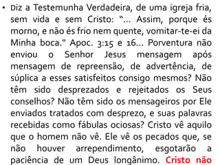 • Diz a Testemunha Verdadeira, de uma igreja fria,
sem vida e sem Cristo: “... Assim, porque és
morno, e não és frio nem quente, vomitar-te-ei da
Minha boca." Apoc. 3:15 e 16... Porventura não
enviou o Senhor Jesus mensagem após
mensagem de repreensão, de advertência, de
súplica a esses satisfeitos consigo mesmos? Não
têm sido desprezados e rejeitados os Seus
conselhos? Não têm sido os mensageiros por Ele
enviados tratados com desprezo, e suas palavras
recebidas como fábulas ociosas? Cristo vê aquilo
que o homem não vê. Ele vê os pecados que, se
não houver arrependimento, esgotarão a
paciência de um Deus longânimo. Cristo não
 