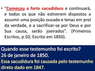 • “Começou a forte sacudidura e continuará,
e todos os que não estiverem dispostos a
assumir uma posição ousada e tenaz em prol
da verdade, e a sacrificar-se por Deus e por
Sua causa, serão joeirados”. (Primeiros
Escritos, p.50, Escrito em 1850).
 