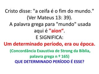 Cristo disse: "a ceifa é o fim do mundo."
(Ver Mateus 13: 39).
A palavra grega para "mundo" usada
aqui é "aion“.
E SIGNIFICA:
Um determinado período, era ou época.
(Concordância Exaustiva de Strong da Bíblia,
palavra grega n º 165)
QUE DETERMINADO PERÍODO É ESSE?
 