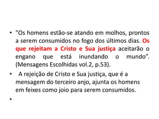 • "Os homens estão-se atando em molhos, prontos
a serem consumidos no fogo dos últimos dias. Os
que rejeitam a Cristo e Sua justiça aceitarão o
engano que está inundando o mundo”.
(Mensagens Escolhidas vol.2, p.53).
• A rejeição de Cristo e Sua justiça, que é a
mensagem do terceiro anjo, ajunta os homens
em feixes como joio para serem consumidos.
•
 