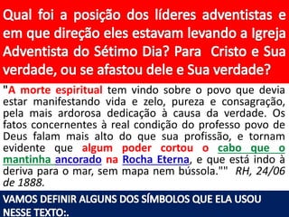 "A morte espiritual tem vindo sobre o povo que devia
estar manifestando vida e zelo, pureza e consagração,
pela mais ardorosa dedicação à causa da verdade. Os
fatos concernentes à real condição do professo povo de
Deus falam mais alto do que sua profissão, e tornam
evidente que algum poder cortou o cabo que o
mantinha ancorado na Rocha Eterna, e que está indo à
deriva para o mar, sem mapa nem bússola."" RH, 24/06
de 1888.
 