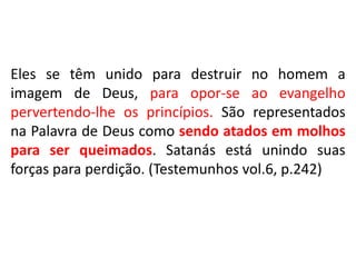 Eles se têm unido para destruir no homem a
imagem de Deus, para opor-se ao evangelho
pervertendo-lhe os princípios. São representados
na Palavra de Deus como sendo atados em molhos
para ser queimados. Satanás está unindo suas
forças para perdição. (Testemunhos vol.6, p.242)
 