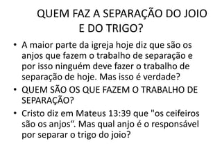 QUEM FAZ A SEPARAÇÃO DO JOIO
E DO TRIGO?
• A maior parte da igreja hoje diz que são os
anjos que fazem o trabalho de separação e
por isso ninguém deve fazer o trabalho de
separação de hoje. Mas isso é verdade?
• QUEM SÃO OS QUE FAZEM O TRABALHO DE
SEPARAÇÃO?
• Cristo diz em Mateus 13:39 que "os ceifeiros
são os anjos“. Mas qual anjo é o responsável
por separar o trigo do joio?
 