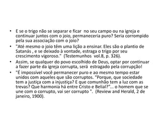 • E se o trigo não se separar e ficar no seu campo ou na igreja e
continuar juntos com o joio, permaneceria puro? Seria corrompido
pela sua associação com o joio?
• "Até mesmo o joio têm uma lição a ensinar. Eles são o plantio de
Satanás , e se deixado à vontade, estraga o trigo por seu
crescimento vigoroso." (Testemunhos vol.8, p. 326).
• Assim, se qualquer do povo escolhido de Deus, optar por continuar
a fazer parte da igreja corrupta, será estragado pela corrupção!
• "É impossível você permanecer puro e ao mesmo tempo estar
unidos com aqueles que são corruptos. “Porque, que sociedade
tem a justiça com a injustiça? E que comunhão tem a luz com as
trevas? Que harmonia há entre Cristo e Belial?”... o homem que se
une com o corrupto, vai ser corrupto ". (Review and Herald, 2 de
janeiro, 1900).
 