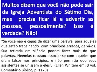 “Se você não é capaz de dizer uma palavra para aqueles
que estão trabalhando com princípios errados, deixá-os.
Sua retirada em silêncio podem fazer mais do que
palavras. Neemias recusou associar-se com aqueles que
eram falsos nos princípios, e não permitiu que seus
assistentes se unissem a eles“. (Ellen Whitem em: 3 vol.
Comentário Bíblico, p. 1173)
 