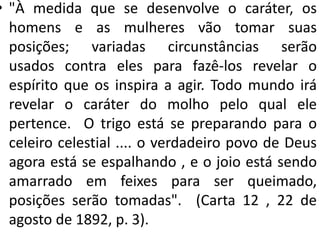 • "À medida que se desenvolve o caráter, os
homens e as mulheres vão tomar suas
posições; variadas circunstâncias serão
usados ​​contra eles para fazê-los revelar o
espírito que os inspira a agir. Todo mundo irá
revelar o caráter do molho pelo qual ele
pertence. O trigo está se preparando para o
celeiro celestial .... o verdadeiro povo de Deus
agora está se espalhando , e o joio está sendo
amarrado em feixes para ser queimado,
posições serão tomadas". (Carta 12 , 22 de
agosto de 1892, p. 3).
 