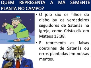 • O joio são os filhos do
diabo ou os verdadeiros
seguidores de Satanás na
Igreja, como Cristo diz em
Mateus 13:38.
• E representa as falsas
doutrinas de Satanás ou
erros plantadas em nossas
mentes.
 
