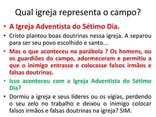 Qual igreja representa o campo?
• A Igreja Adventista do Sétimo Dia.
• Cristo plantou boas doutrinas nessa igreja. A separou
para ser seu povo escolhido e santo...
• Mas o que aconteceu na parábola ? Os homens, ou
os guardiões do campo, adormeceram e permitiu a
que o inimigo entrasse e colocasse falsos irmãos e
falsas doutrinas.
• Isso aconteceu com a Igreja Adventista do Sétimo
Dia?
• Dormiu a igreja e seus líderes ou os vigias, perdendo
o seu zelo no trabalho e deixou o inimigo colocar
falsos irmãos e falsas doutrinas na igreja? SIM.
 